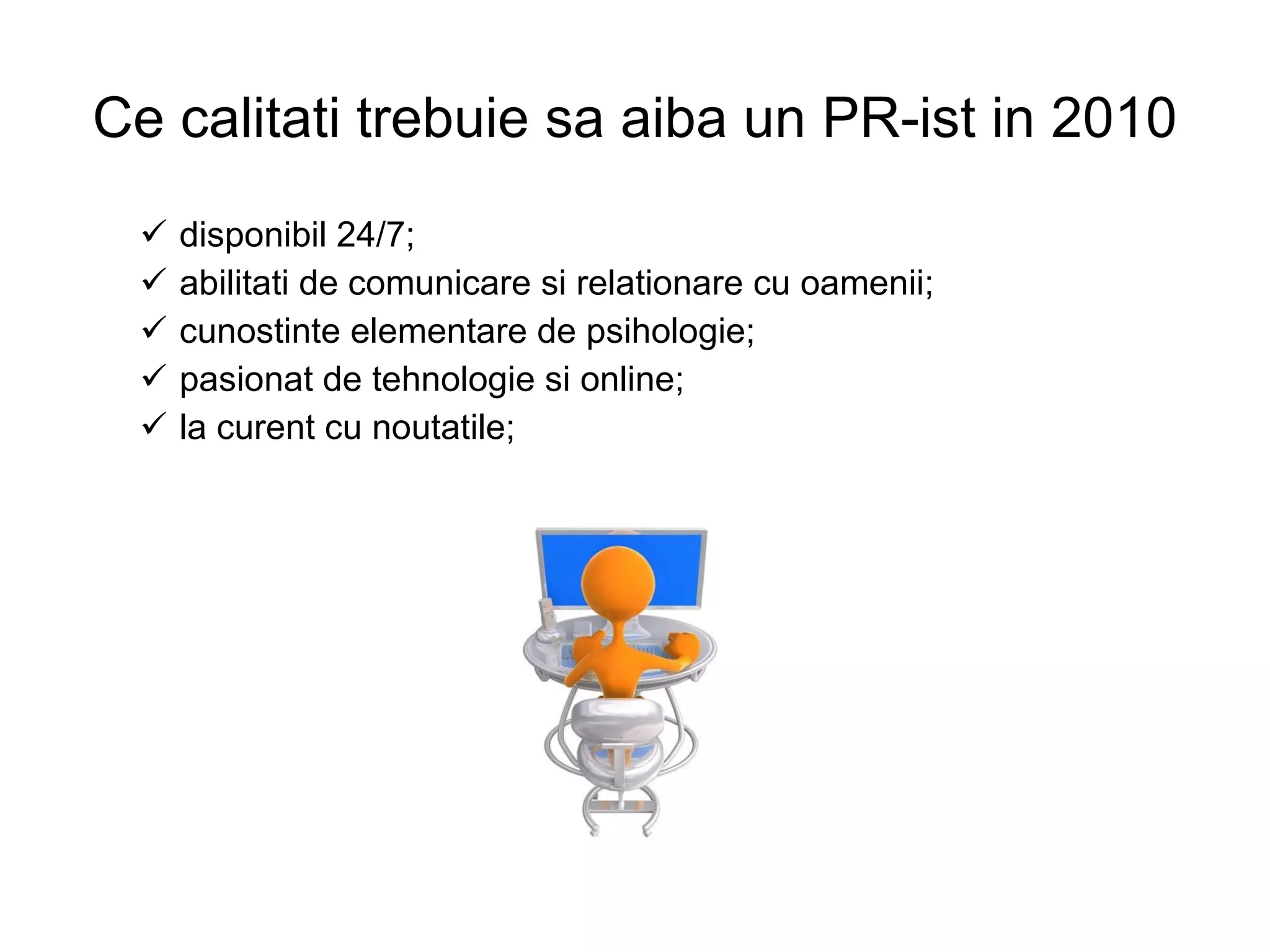 Ce calitati trebuie sa aiba un PR-ist in 2010 disponibil 24/7; abilitati de comunicare si relationare cu oamenii; cunostinte elementare de psihologie; pasionat de tehnologie si online; la curent cu noutatile; 