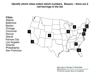 Identify which cities match which numbers.  Beware – there are 2 red herrings in the list Next quiz on Sunday 2 nd  November More info at  http://landor-quiz.blogspot.com Or look for Landor Quiz on Facebook Cities Atlanta  Baltimore Boston Chicago Cincinnati Denver Detroit Kansas City Los Angeles Orlando Philadelphia San Francisco 1 2 3 4 5 6 7 8 9 10 