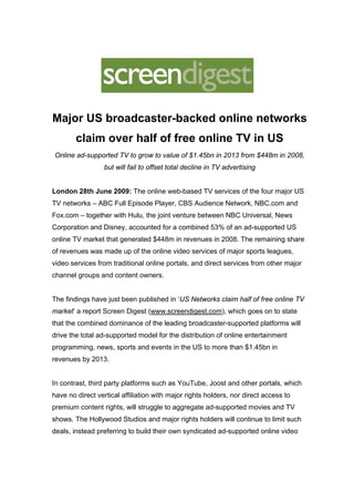 Major US broadcaster-backed online networks
        claim over half of free online TV in US
Online ad-supported TV to grow to value of $1.45bn in 2013 from $448m in 2008,
                  but will fail to offset total decline in TV advertising


London 28th June 2009: The online web-based TV services of the four major US
TV networks – ABC Full Episode Player, CBS Audience Network, NBC.com and
Fox.com – together with Hulu, the joint venture between NBC Universal, News
Corporation and Disney, accounted for a combined 53% of an ad-supported US
online TV market that generated $448m in revenues in 2008. The remaining share
of revenues was made up of the online video services of major sports leagues,
video services from traditional online portals, and direct services from other major
channel groups and content owners.


The findings have just been published in ‘US Networks claim half of free online TV
market’ a report Screen Digest (www.screendigest.com), which goes on to state
that the combined dominance of the leading broadcaster-supported platforms will
drive the total ad-supported model for the distribution of online entertainment
programming, news, sports and events in the US to more than $1.45bn in
revenues by 2013.


In contrast, third party platforms such as YouTube, Joost and other portals, which
have no direct vertical affiliation with major rights holders, nor direct access to
premium content rights, will struggle to aggregate ad-supported movies and TV
shows. The Hollywood Studios and major rights holders will continue to limit such
deals, instead preferring to build their own syndicated ad-supported online video
 