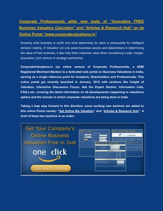 Corporate Professionals adds new tools of “Innovative FREE
Business Valuation Calculator” and “Articles & Research Hub” on its
Online Portal “www.corporatevaluations.in”

Knowing what business is worth and what determines its value is prerequisite for intelligent
decision making. A Valuation not only assist business owners and stakeholders in determining
the value of their business, it also help them maximize value when considering a sale, merger,
acquisition, joint venture or strategic partnership.

CorporateValuations.in (an online venture of Corporate Professionals, a SEBI
Registered Merchant Banker) is a dedicated web portal on Business Valuations in India,
serving as a single reference point for Investors, Shareholders and Professionals. This
online portal got recently launched in January, 2012 with sections like Insight of
Valuation, Interactive Discussion Forum, Ask the Expert Section, Information Cafe,
FAQ’s etc. covering the latest information on all developments happening in valuations
sphere and the manner in which corporate valuations are being done in India.

Taking a leap step forward in this direction, some exciting new sections are added to
this online Portal namely- “Get Online Biz Valuation” and “Articles & Research Hub”. A
brief of these two sections is as under-
 