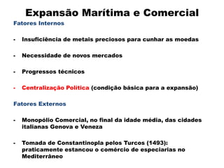 Expansão Marítima e Comercial
Fatores Internos

-   Insuficiência de metais preciosos para cunhar as moedas

-   Necessidade de novos mercados

-   Progressos técnicos

-   Centralização Política (condição básica para a expansão)

Fatores Externos

-   Monopólio Comercial, no final da idade média, das cidades
    italianas Genova e Veneza

-   Tomada de Constantinopla pelos Turcos (1493):
    praticamente estancou o comércio de especiarias no
    Mediterrâneo
 