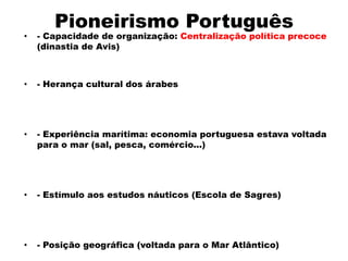 Pioneirismo Português
•   - Capacidade de organização: Centralização política precoce
    (dinastia de Avis)



•   - Herança cultural dos árabes




•   - Experiência marítima: economia portuguesa estava voltada
    para o mar (sal, pesca, comércio...)




•   - Estímulo aos estudos náuticos (Escola de Sagres)




•   - Posição geográfica (voltada para o Mar Atlântico)
 