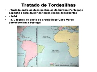 Tratado de Tordesilhas
•   - Tratado entre as duas potências da Europa (Portugal e
    Espanha ) para dividir as terras recém descobertas
•   - 1494
•   - 370 léguas ao oeste do arquipélago Cabo Verde
    pertenceriam a Portugal
 