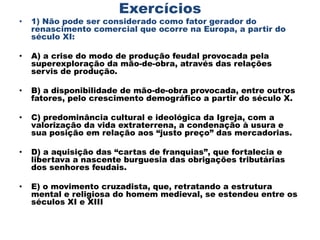 Exercícios
•   1) Não pode ser considerado como fator gerador do
    renascimento comercial que ocorre na Europa, a partir do
    século XI:

•   A) a crise do modo de produção feudal provocada pela
    superexploração da mão-de-obra, através das relações
    servis de produção.

•   B) a disponibilidade de mão-de-obra provocada, entre outros
    fatores, pelo crescimento demográfico a partir do século X.

•   C) predominância cultural e ideológica da Igreja, com a
    valorização da vida extraterrena, a condenação à usura e
    sua posição em relação aos “justo preço” das mercadorias.

•   D) a aquisição das “cartas de franquias”, que fortalecia e
    libertava a nascente burguesia das obrigações tributárias
    dos senhores feudais.

•   E) o movimento cruzadista, que, retratando a estrutura
    mental e religiosa do homem medieval, se estendeu entre os
    séculos XI e XIII
 