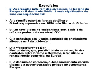 Exercícios
• 2) As cruzadas influíram decisivamente na história da
  Europa na Baixa Idade Média. A mais significativa de
  suas consequências foi:

• A) a reunificação das Igrejas católica e
  Ortodoxa, separadas em 1054 pelo Cisma do Oriente.

• B) um novo Cisma no cristianismo com o início da
  reforma protestante no século XVI.

• C) a conquista dos lugares sagrados do cristianismo
  situados na Ásia ocidental.

• D) a “reabertura” do Mar
  Mediterrâneo, que, possibilitando a reativação dos
  contratos entre Oriente e Ocidente, intensificou o
  renascimento comercial na Europa

• E) o declínio do comércio, o desaparecimento da vida
  urbana e a descentralização política no ocidente da
  Europa.
 