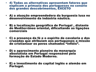 • 4) Todas as alternativas apresentam fatores que
  explicam a primazia dos portugueses no cenário
  dos grandes descobrimentos, EXCETO

• A) a atuação empreendedora da burguesia lusa no
  desenvolvimento da indústria náutica.

• B) a localização geográfica de Portugal , distante
  do Mediterrâneo oriental, dificultando as ligações
  comerciais

• C) a presença da fé e o espírito de cavalaria e das
  cruzadas que atribuíam aos portugueses a missão
  de cristianizar os povos chamados “infiéis”.

• D) o aparecimento pioneiro da monarquia
  absolutista em Portugal responsável pela
  formação do Estado Moderno.

• E) o investimento do capital inglês e alemão em
  Portugal.
 