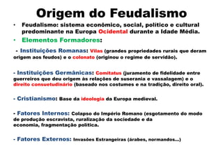 Origem do Feudalismo
•     Feudalismo: sistema econômico, social, político e cultural
      predominante na Europa Ocidental durante a Idade Média.
• Elementos Formadores:
    - Instituições Romanas: Vilas (grandes propriedades rurais que deram
origem aos feudos) e o colonato (originou o regime de servidão).


- Instituições Germânicas: Comitatus (juramento de fidelidade entre
guerreiros que deu origem às relações de suserania e vassalagem) e o
direito consuetudinário (baseado nos costumes e na tradição, direito oral).


- Cristianismo: Base da ideologia da Europa medieval.

- Fatores Internos: Colapso do Império Romano (esgotamento do modo
de produção escravista, ruralização da sociedade e da
economia, fragmentação política.


- Fatores Externos:     Invasões Estrangeiras (árabes, normandos...)
 
