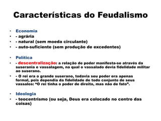 Características do Feudalismo
•   Economia
•   - agrária
•   - natural (sem moeda circulante)
•   - auto-suficiente (sem produção de excedentes)

•   Política
•   - descentralização: a relação de poder manifesta-se através da
    suserania e vassalagem, na qual o vassalado devia fidelidade militar
    ao suserano.
•   - O rei era o grande suserano, todavia seu poder era apenas
    formal, pois dependia da fidelidade de todo conjunto de seus
    vassalos: “O rei tinha o poder de direito, mas não de fato”.

•   Ideologia
•   - teocentrismo (ou seja, Deus era colocado no centro das
    coisas)
 