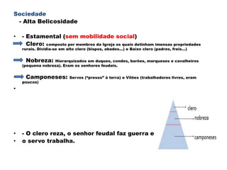 Sociedade
 - Alta Belicosidade

•   - Estamental (sem mobilidade social)
•     Clero: composto por membros da Igreja os quais detinham imensas propriedades
    rurais. Dividia-se em alto clero (bispos, abades...) e Baixo clero (padres, freis...)


•    Nobreza:     Hierarquizados em duques, condes, barões, marqueses e cavalheiros
    (pequena nobreza). Eram os senhores feudais.


•    Camponeses:            Servos (“presos” à terra) e Vilões (trabalhadores livres, eram
    poucos)
•




•   - O clero reza, o senhor feudal faz guerra e
•   o servo trabalha.
 