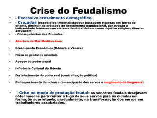 Crise do Feudalismo
•   - Excessivo crescimento demográfico
•   - Cruzadas (expedições imperialistas que buscavam riquezas em terras do
    oriente, diminuir as pressões do crescimento populacional, dar evasão a
    belicosidade intrínseca no sistema feudal e tinham como objetivo religioso libertar
    Jerusalém)
•   - Consequências das Cruzadas:

•   Abertura do Mar Mediterrâneo

•   Crescimento Econômico (Gênova e Vêneza)

•   Fluxo de produtos orientais

•   Apogeu do poder papal

•   Influência Cultural do Oriente

•   Fortalecimento do poder real (centralização política)

•   Enfraquecimento da nobreza (emancipação dos servos e surgimento da burguesia)


•   - Crise no modo de produção feudal: os senhores feudais desejavam
    obter moedas para conter a fuga de seus servos para as cidades em
    formação acarretando, gradualmente, na transformação dos servos em
    trabalhadores assalariados.
 