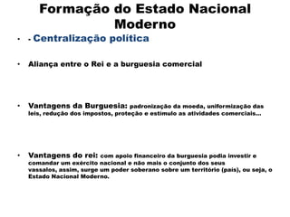 Formação do Estado Nacional
                  Moderno
•   -   Centralização política

•   Aliança entre o Rei e a burguesia comercial




•   Vantagens da Burguesia:          padronização da moeda, uniformização das
    leis, redução dos impostos, proteção e estímulo as atividades comerciais...




•   Vantagens do rei:      com apoio financeiro da burguesia podia investir e
    comandar um exército nacional e não mais o conjunto dos seus
    vassalos, assim, surge um poder soberano sobre um território (país), ou seja, o
    Estado Nacional Moderno.
 