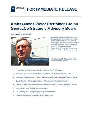FOR IMMEDIATE RELEASE


Ambassador Victor Postolachi Joins
GeniusCo Strategic Advisory Board
MAY 1, 2011- ATLANTA, GA
                                                          Ambassador Victor Postolachi has joined the
                                                          Strategic Advisory Board of GeniusCo. In this
                                                          capacity His Excellency, Mr. Postolachi will
                                                          advise GeniusCo on international and domestic
                                                          business development matters as an equity
                                                          partner. He joins a growing group
                                                          of accomplished business persons currently
                                                          residing on the GeniusCo Strategic Advisory
                                                          Board.



                                                          His Excellency, Mr. Postolachi's many
                                                          accomplishments include:




      Ambassador of Moldova to the Republic of Austria, the Slovak Republic

      Permanent Representative of the Republic of Moldova to the OSCE, Vienna, Austria

      Permanent Representative of the Republic of Moldova to the United Nations, Vienna, Austria

      Deputy Minister of Reintegration, Ministry of Reintegration, Republic of Moldova

      Director, Foreign Economic Relations Department, Ministry of Economy, Republic of Moldova

      International Project Manager, Damascus, Syria

      CEO, Intertop Inc., Trading Company, Republic of Moldova

      Economic Department, Embassy of USSR, Cairo, Egypt
 
