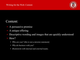 Writing for the Web: Content

Content:
 A persuasive promise
 A unique offering
 Descriptive wording and images that are quickly understood
 How?
• Who are you? (this is not a mission statement)
• Why do business with you?
• Brainstorm with internal and external teams.

 
