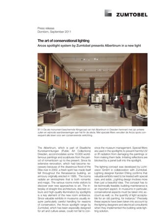 Press release
Dornbirn, September 2011


The art of conservational lighting
Arcos spotlight system by Zumtobel presents Albertinum in a new light




B1 I I De als monument beschermde Klingerzaal van het Albertinum in Dresden herinnert met zijn antieke
zuilen en wijnrode wandversieringen aan het fin de siècle. Met speciale filters vervullen de Arcos spots con-
sequent alle eisen voor een conserverende verlichting.




The Albertinum, which is part of Staatliche             vince the museum management. Special filters
Kunstsammlungen (Public Art Collections)                are used in the spotlights to prevent harmful UV
Dresden, accommodates some 10,000 world-                or IR radiation from damaging the paintings or
famous paintings and sculptures from the peri-          from making them fade. Irritating reflections are
od of romanticism up to the present. Since its          blocked by a panel built into the spotlight.
extensive renovation, which had become ne-
cessary because of the disastrous flood of the          The lighting concept was developed by Licht-
Elbe river in 2002, a fresh spirit has made itself      vision GmbH in collaboration with Zumtobel.
felt throughout the Renaissance building, an            Lighting designer Karsten Ehling confirms that
armoury originally erected in 1889. The rooms           valuable exhibits need to be treated with special
radiate an atmosphere that is both romantic             care, and adds: „Lighting design involves more
and magic. The various rooms invite visitors to         than just a beautiful idea. The concept has to
discover ever new approaches to art. The in-            be technically feasible; building maintenance is
terplay of straight-line architecture, discreet co-     an important aspect. In museums in particular,
lours and high-quality illumination by spotlights       conservational aspects must be taken into ac-
is a key element of the new room ambience.              count as well, i.e. the quantity of light accepta-
Since valuable exhibits in museums usually re-          ble for an old painting, for instance.“ Precisely
quire particularly careful handling for reasons         these aspects have been taken into account by
of conservation, the Arcos spotlight range by           the lighting designers and electrical consultants
Zumtobel, which has been especially designed            when they implemented the building-wide ligh-
for art and culture areas, could not fail to con-       ting solution.
 