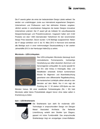 Die iF awards gelten als eines der bedeutendsten Design Labels weltweit. Sie
werden von unabhängigen Juries aus international angesehenen Designern,
Unternehmern und Professoren nach fest definierten Kriterien vergeben.
Jährlich werden in verschiedenen Kategorien die besten Designs innovativer
Unternehmen prämiert. Der iF award gilt als Indikator für zukunftsweisende
Designentwicklungen und Produktinnovationen. Insgesamt hatten sich 4.322
Produkte von über 1.600 internationalen Teilnehmern für den renommierten
Design Preis beworben. Davon wurden 1.218 Beiträge ausgezeichnet. Neben
der iF design exhibition vom 6. bis 10. März 2012 in Hannover sind erstmals
alle Beiträge auch in einer mehrmonatigen Dauerausstellung in der zweiten
Jahreshälfte 2012 in der Hamburger HafenCity zu sehen.


Microtools – LED-Lichtsystem
                              Das LED-Lichtsystem Microtools überzeugt durch
                              minimalistische    Formensprache,       hochwertige
                              Verarbeitung aus silber eloxiertem Aluminium und
                              hervorragende Lichtqualität. Es wurde speziell für
                              den Ein- oder Anbau in Holzregale, Glas- und
                              Metallböden entwickelt. Einfach kombinierbare
                              Module für Allgemein- und Akzentbeleuchtung
                              garantieren eine differenzierte Regalbeleuchtung.
                              Die kardanischen Lichtköpfe zählen aktuell zu den
                              kleinsten auf dem Markt. Nur 4 mm ragt der
                              Frontring der 1,1 W starken LED-Spots aus den
Modulen heraus. Mit einer exzellenten Farbwiedergabe (Ra > 90) hebt
Microtools selbst kleine Produktdetails elegant hervor ohne dabei selbst in
Erscheinung zu treten.


Iyon – LED-Strahlerserie
                         Die Strahlerserie Iyon steht für modernste LED-
                         Technologie in anspruchsvollem Design von Delugan
                         Meissl    Associated     Architects.   Die     fließende
                         Linienführung verleiht dem Strahler Iyon Eleganz,
                         gepaart mit hoher Funktionalität. Das anspruchsvolle
                         Strahlerdesign birgt ein einzigartiges Linsen-Reflektor-
 