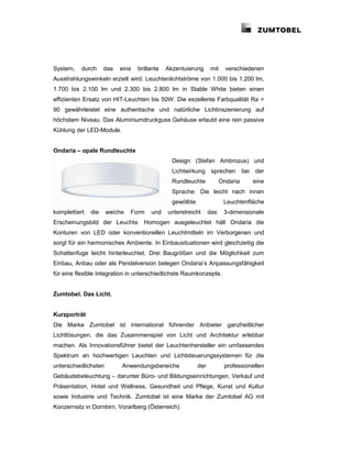 System,    durch     das   eine   brillante   Akzentuierung      mit     verschiedenen
Ausstrahlungswinkeln erzielt wird. Leuchtenlichtströme von 1.000 bis 1.200 lm,
1.700 bis 2.100 lm und 2.300 bis 2.800 lm in Stable White bieten einen
effizienten Ersatz von HIT-Leuchten bis 50W. Die exzellente Farbqualität Ra >
90 gewährleistet eine authentische und natürliche Lichtinszenierung auf
höchstem Niveau. Das Aluminiumdruckguss Gehäuse erlaubt eine rein passive
Kühlung der LED-Module.


Ondaria – opale Rundleuchte
                                                Design (Stefan Ambrozus) und
                                                Lichtwirkung      sprechen bei     der
                                                Rundleuchte            Ondaria    eine
                                                Sprache: Die leicht nach innen
                                                gewölbte                Leuchtenfläche
komplettiert   die    weiche   Form    und    unterstreicht      das    3-dimensionale
Erscheinungsbild der Leuchte. Homogen ausgeleuchtet hält Ondaria die
Konturen von LED oder konventionellen Leuchtmitteln im Verborgenen und
sorgt für ein harmonisches Ambiente. In Einbausituationen wird gleichzeitig die
Schattenfuge leicht hinterleuchtet. Drei Baugrößen und die Möglichkeit zum
Einbau, Anbau oder als Pendelversion belegen Ondaria’s Anpassungsfähigkeit
für eine flexible Integration in unterschiedlichste Raumkonzepte.


Zumtobel. Das Licht.


Kurzporträt
Die Marke Zumtobel ist international führender Anbieter ganzheitlicher
Lichtlösungen, die das Zusammenspiel von Licht und Architektur erlebbar
machen. Als Innovationsführer bietet der Leuchtenhersteller ein umfassendes
Spektrum an hochwertigen Leuchten und Lichtsteuerungssystemen für die
unterschiedlichsten        Anwendungsbereiche              der          professionellen
Gebäudebeleuchtung – darunter Büro- und Bildungseinrichtungen, Verkauf und
Präsentation, Hotel und Wellness, Gesundheit und Pflege, Kunst und Kultur
sowie Industrie und Technik. Zumtobel ist eine Marke der Zumtobel AG mit
Konzernsitz in Dornbirn, Vorarlberg (Österreich).
 