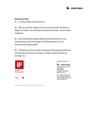 Bildunterschriften:
B1_ iF Product Design Award Ceremony


B2_ Nahezu unsichtbar integriert sich das neue LED-System Microtools in
Regale und Vitrinen. Die LED-Spots sind aktuell die kleinsten, auf dem Markt
verfügbaren.


B3_ Das Architekturbüro Delugan Meissl Associated Architects hat die
zukunftsweisende LED-Technologie mit der Strahlerserie Iyon in ein
anspruchsvolles Design gehüllt.


B4_ Angenehmes Licht aus sanften Rundungen: Richtungsneutral passt sich
die Deckenleuchte Ondaria mit Design von Stefan Ambrozus flexibel der
Architektur an.


                                                         Weitere Informationen:



                                                         Zumtobel Lighting GmbH
                                                         Nadja Frank
                                                         PR Manager
                                                         Schweizer Strasse 30
                                                         A-6850 Dornbirn

                                                         Tel. +43-5572-390-1303
                                                         Fax.+43-5572-390-91303
                                                         nadja.frank@zumtobel.com
                                                         www.zumtobel.com




Veröffentlichung honorarfrei mit dem Hinweis: Zumtobel
 