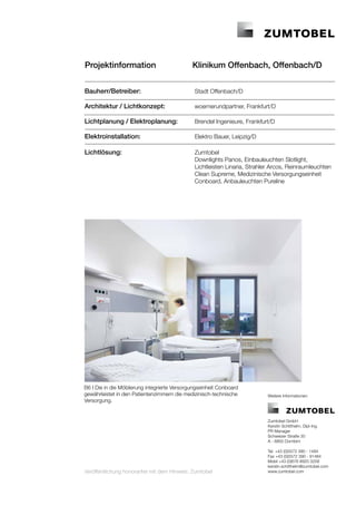 Projektinformation 		                         Klinikum Offenbach, Offenbach/D


Bauherr/Betreiber:	                            Stadt Offenbach/D

Architektur / Lichtkonzept:	                   woernerundpartner, Frankfurt/D

Lichtplanung / Elektroplanung:	                Brendel Ingenieure, Frankfurt/D

Elektroinstallation: 	                         Elektro Bauer, Leipzig/D
	
Lichtlösung:	                                  Zumtobel
	                                              Downlights Panos, Einbauleuchten Slotlight,
	                                              Lichtleisten Linaria, Strahler Arcos, Reinraumleuchten 	
	                                              Clean Supreme, Medizinische Versorgungseinheit 	
	                                              Conboard, Anbauleuchten Pureline




B6 I Die in die Möblierung integrierte Versorgungseinheit Conboard
gewährleistet in den Patientenzimmern die medizinisch-technische            Weitere Informationen:
Versorgung.


                                                                            Zumtobel GmbH
                                                                            Kerstin Schitthelm, Dipl-Ing.
                                                                            PR Manager
                                                                            Schweizer Straße 30
                                                                            A - 6850 Dornbirn

                                                                            Tel. +43 (0)5572 390 - 1484
                                                                            Fax +43 (0)5572 390 - 91484
                                                                            Mobil +43 (0)676 8920 3258
                                                                            kerstin.schitthelm@zumtobel.com
Veröffentlichung honorarfrei mit dem Hinweis: Zumtobel                      www.zumtobel.com
 