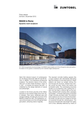 Press release
Dornbirn, November 2010


MAXXI in Rome
Dynamic room sculpture




B1 I With its expressive structural design, the MAXXI clearly breaks out of the orthogonal urban grid pattern.
Its relation to the quarter is maintained by the moderate height development.




Italy‘s first national museum of contemporary            The exposed concrete building appears like
art, the Museo Nazionale delle Arti del XXI Se-          a huge sculpture with decoratively alternating
colo, or ‚MAXXI‘, is an expressive architectural         light and shadow on the wide forecourt. Bright
sculpture. The dynamic nature of this embo-              patterns are drawn by sunlight shining into
died form of Zaha Hadid Architects‘ notion of            and through the structure, shadow lines wan-
a ‚drift‘ – of masses and spaces that drift – is         der across the area, interior and exterior are
underlined by the design elements of natural             connected subtly. The overhanging structures
and artificial light.                                    double up as projecting roofs, guiding the vi-
                                                         sitor into the foyer, a hall as high as the buil-
Located on the former grounds of the military            ding, interlaced with crossing stairs, passages
barracks on the northern edge of the inner city,         and bridges – a Piranesi-style space composed
in between Tiber bend, residential area and              of light concrete and black steel. The dynamic
storage buildings, the light grey structure of the       stair sculpture not only connects the five exhibi-
MAXXI is visible from afar. The overlapping, cur-        tion levels, but also acts as a stage for the flow
ved contours break out of the orthogonal urban           of movement through the ‚vertical piazza‘. The
grid pattern, attracting visitors magically.             structure is flooded with natural light from glass
                                                         roof to floor, delicately balanced by means of
 