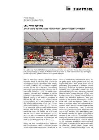 Press release
Dornbirn, October 2010


LED-only lighting
SPAR opens its first stores with uniform LED concept by Zumtobel




B1 I LEDs only: the first SPAR climate-protection supermarket was opened in Vienna, fitted with nothing
but LED luminaires by Zumtobel. At the fresh-product counters, SL 1000 semi-recessed LED downlights
provide high-quality, gentle illumination of the goods displayed.



With its new shop concept, SPAR has set an             terms of sustainability: built into a hill, with a lar-
example: almost at the same time, SPAR’s first         ge green space on the ground-level roof, the
climate-protection supermarkets were opened            supermarket with a floor space of 684 m² is a
in Austria, in Murau and on Vienna’s Engerth-          particularly good example of excellent climate
strasse, as well as in Wetzikon, Switzerland,          protection, landscape architecture and energy
featuring a lighting solution by Zumtobel that is      efficiency. The supermarket, constructed as a
completely based on LEDs. For these super-             passive building and fitted with energy-efficient
markets, Zumtobel had developed a uniform              state-of-the-art building services, ranging from
lighting concept based on LED luminaires only:         lighting control and building management to
general lighting in the three supermarkets is          service and technical equipment, was gold
ensured by the Tecton LED continuous-row               certified by the Austrian Association for Sustai-
lighting system, which was presented for the           nable Real Estate Management (ÖGNI). In ad-
first time at Light+Building 2010. The LED ver-        dition to structural criteria, the internationally re-
sion of this tried-and-tested product by Zum-          nowned award also involves a number of other
tobel offers high lighting quality combined with       aspects of sustainability. Thus, Zumtobel’s
efficient light sources that are nearly mainte-        LED-only lighting solution was able to impress
nance-free. Even the shelves, the side rooms           with its high efficiency, very good lighting qua-
and the outdoor areas are illuminated by LED           lity and the pleasant and gentle lighting effects
products only. In combination with other inno-         created by the products. “Zumtobel’s innova-
vative structural measures, the branches will          tive lighting solution covers all aspects required
save 50% of energy and up to 80 t of CO2.              for an attractive retail space: optimum lighting
                                                       for our customers as well as maximum energy
Being the first climate-protection supermar-           savings for increased climate and environmen-
ket in the Austrian capital, the Engerthstrasse        tal protection”, reports Gerald Geiger, Head
SPAR supermarket represents a milestone in             of Construction/Energy/Technology, from the
 