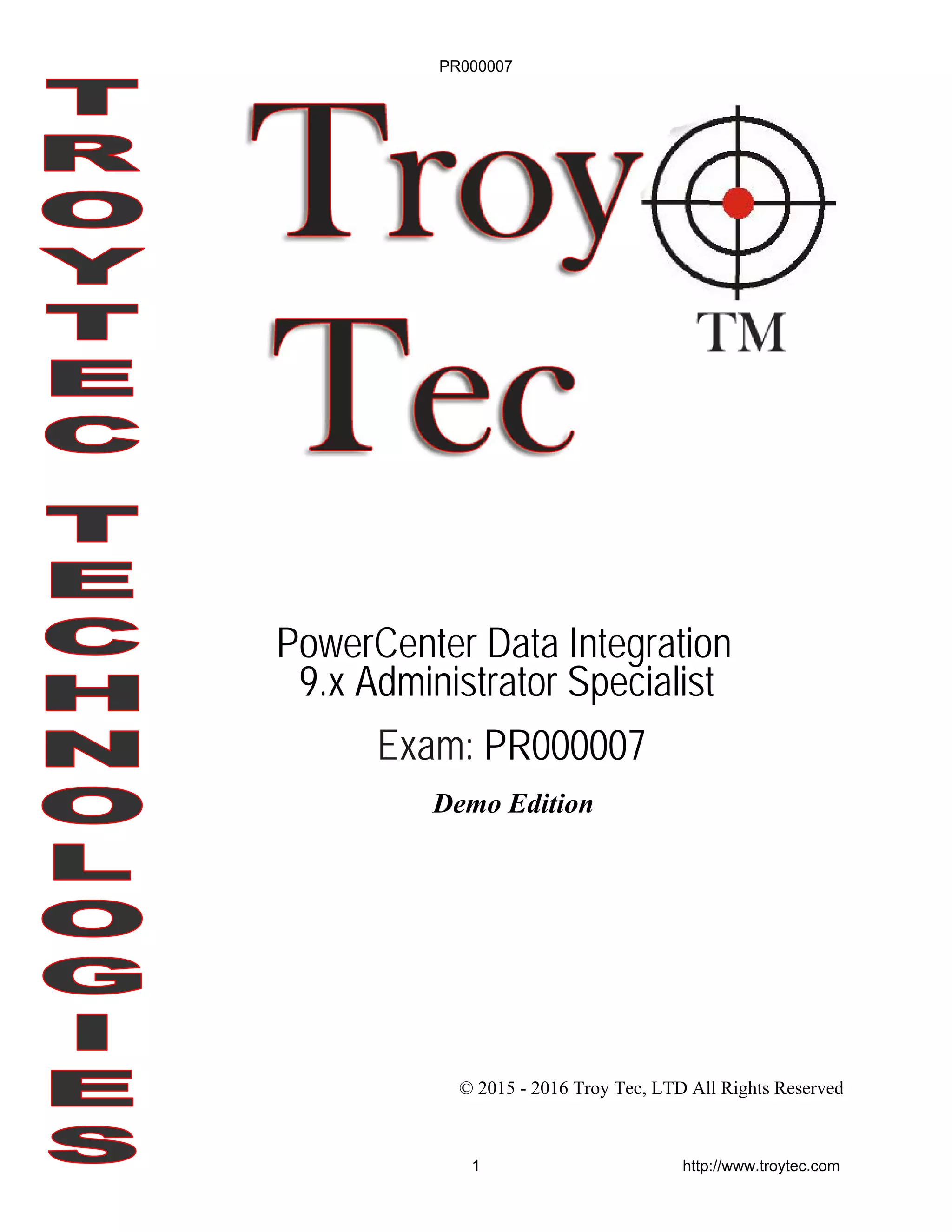 Demo Edition
© 2015 - 2016 Troy Tec, LTD All Rights Reserved
PowerCenter Data Integration
9.x Administrator Specialist
Exam: PR000007
PR000007
1 http://www.troytec.com
 