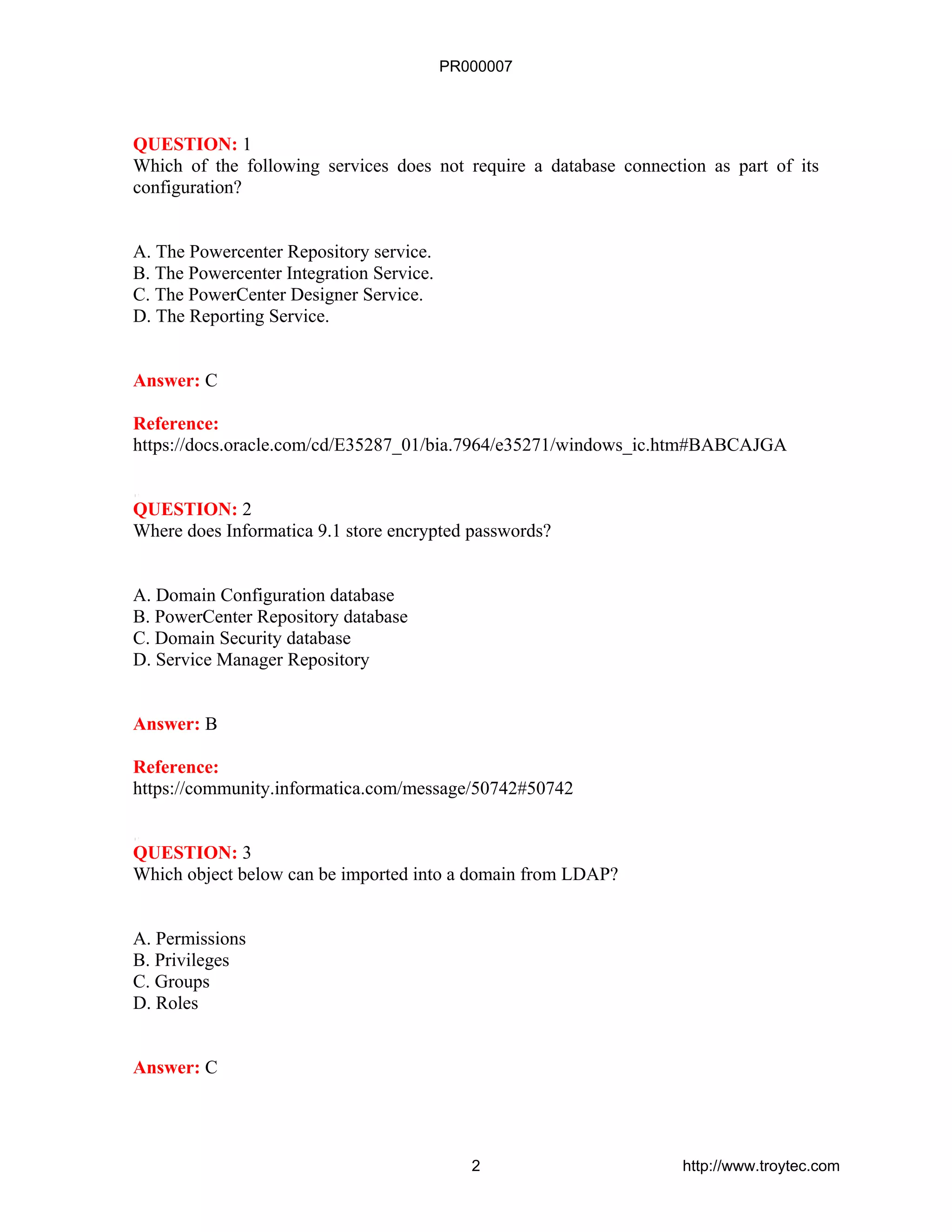 QUESTION: 1
Which of the following services does not require a database connection as part of its
configuration?
A. The Powercenter Repository service.
B. The Powercenter Integration Service.
C. The PowerCenter Designer Service.
D. The Reporting Service.
Answer: C
Reference:
https://docs.oracle.com/cd/E35287_01/bia.7964/e35271/windows_ic.htm#BABCAJGA
QUESTION: 2
Where does Informatica 9.1 store encrypted passwords?
A. Domain Configuration database
B. PowerCenter Repository database
C. Domain Security database
D. Service Manager Repository
Answer: B
Reference:
https://community.informatica.com/message/50742#50742
QUESTION: 3
Which object below can be imported into a domain from LDAP?
A. Permissions
B. Privileges
C. Groups
D. Roles
Answer: C
PR000007
2 http://www.troytec.com
 