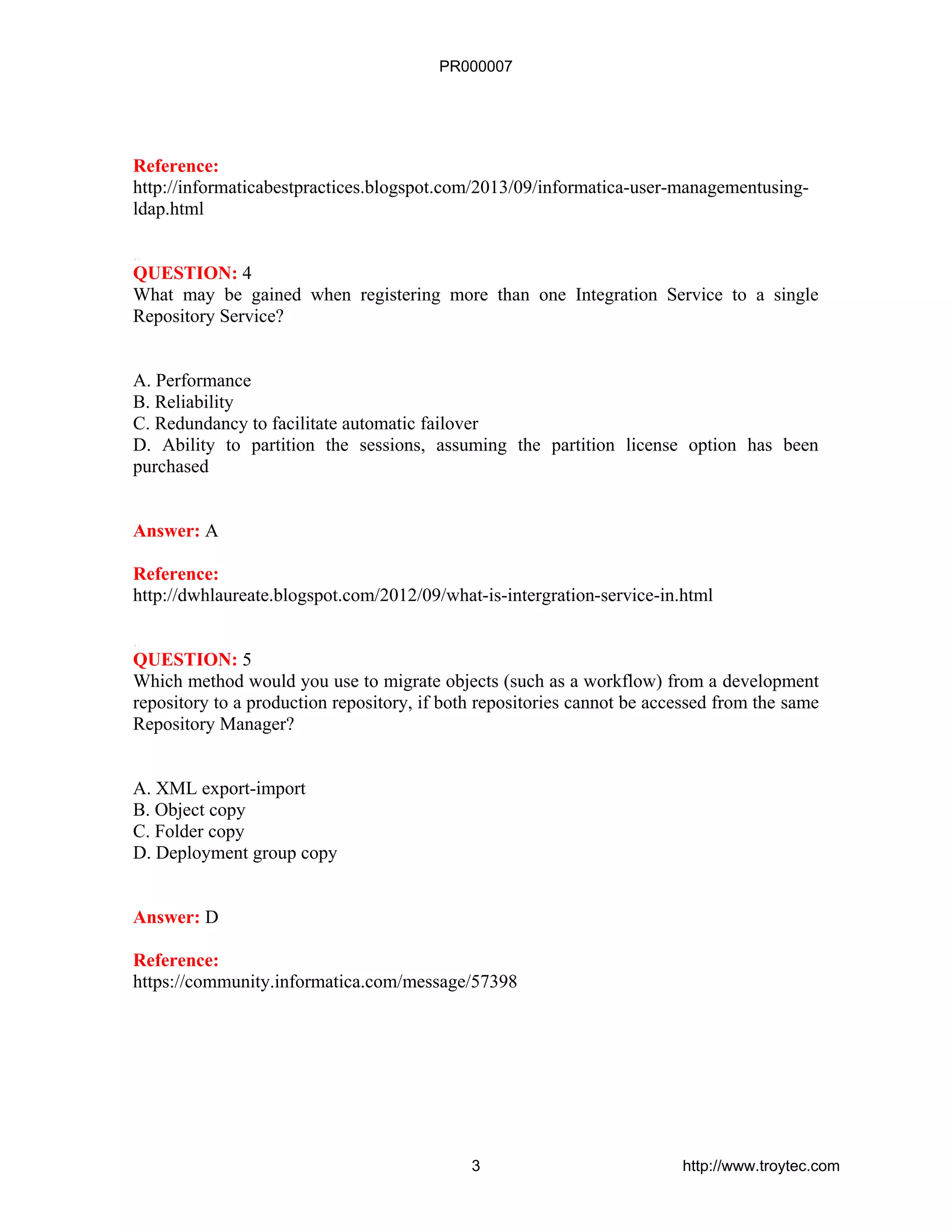 Reference:
http://informaticabestpractices.blogspot.com/2013/09/informatica-user-managementusing-
ldap.html
QUESTION: 4
What may be gained when registering more than one Integration Service to a single
Repository Service?
A. Performance
B. Reliability
C. Redundancy to facilitate automatic failover
D. Ability to partition the sessions, assuming the partition license option has been
purchased
Answer: A
Reference:
http://dwhlaureate.blogspot.com/2012/09/what-is-intergration-service-in.html
QUESTION: 5
Which method would you use to migrate objects (such as a workflow) from a development
repository to a production repository, if both repositories cannot be accessed from the same
Repository Manager?
A. XML export-import
B. Object copy
C. Folder copy
D. Deployment group copy
Answer: D
Reference:
https://community.informatica.com/message/57398
PR000007
3 http://www.troytec.com
 
