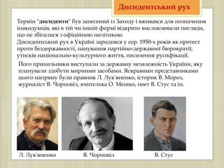 Дисидентський рух в Україні зародився у сер. 1950-х років як протест
проти бездержавності, панування партійно-державної бюрократії,
утисків національно-культурного життя, посилення русифікації.
Його прихильники виступали за державну незалежність України, яку
планували здобути мирними засобами. Яскравими представниками
цього напряму були правник Л. Лук'яненко, історик В. Мороз,
журналіст В. Чорновіл, вчителька О. Мешко, поет В. Стус та ін.
Термін "дисиденти" був занесений із Заходу і вживався для позначення
інакодумців, які в тій чи іншій формі відкрито висловлювали погляди,
що не збігалися з офіційною політикою.
Дисидентський рух
Л. Лук'яненко В. Чорновіл В. Стус
 