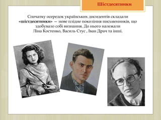 Спочатку осередок українських дисидентів складали
«шістдесятники» — нове плідне покоління письменників, що
здобувало собі визнання. До нього належали
Ліна Костенко, Василь Стус , Іван Драч та інші.
Шістдесятники
 