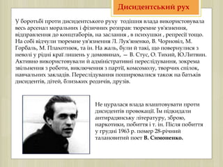 У боротьбі проти дисидентського руху тодішня влада використовувала
весь арсенал моральних і фізичних розправ: тюремне ув'язнення,
відправлення до концтаборів, на заслання , в психушки , репресії тощо.
На собі відчули тюремне ув'язнення Л. Лук'яненко, В. Чорновіл, М.
Горбаль, М. Плахотнюк, та ін. На жаль, були й такі, що повернулися з
неволі у рідні краї лишень у домовинах, — В. Стус, О. Тихий, Ю.Литвин.
Активно використовували й адміністративні переслідування, зокрема
звільнення з роботи, виключення з партії, комсомолу, творчих спілок,
навчальних закладів. Переслідування поширювалися також на батьків
дисидентів, дітей, близьких родичів, друзів.
Не цуралася влада влаштовувати проти
дисидентів провокації. Їм підкидали
антирадянську літературу, зброю,
наркотики, побиття і т. ін. Після побиття
у грудні 1963 р. помер 28-річний
талановитий поет В. Симоненко.
Дисидентський рух
 