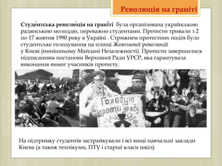 Студе́нтська револю́ція на грані́ті була організована українською
радянською молоддю, переважно студентами. Протести тривали з 2
по 17 жовтня 1990 року в Україні . Стрижнем протестних подій було
студентське голодування на площі Жовтневої революції
у Києві (нинішньому Майдані Незалежності). Протести завершилися
підписанням постанови Верховної Ради УРСР, яка гарантувала
виконання вимог учасників протесту.
Революція на граніті
На підтримку студентів застрайкували і всі вищі навчальні заклади
Києва (а також технікуми, ПТУ і старші класи шкіл)
 