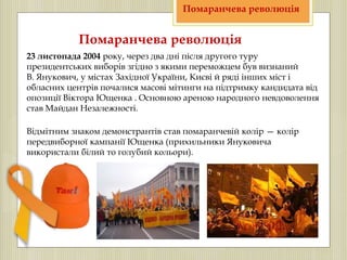 23 листопада 2004 року, через два дні після другого туру
президентських виборів згідно з якими переможцем був визнаний
В. Янукович, у містах Західної України, Києві й ряді інших міст і
обласних центрів почалися масові мітинги на підтримку кандидата від
опозиції Віктора Ющенка . Основною ареною народного невдоволення
став Майдан Незалежності.
Помаранчева революція
Помаранчева революція
Відмітним знаком демонстрантів став помаранчевій колір — колір
передвиборної кампанії Ющенка (прихильники Януковича
використали білий то голубий кольори).
 
