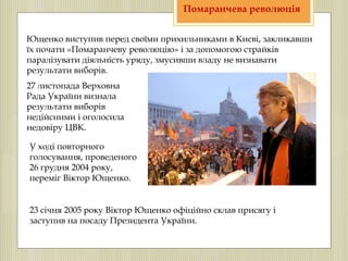Ющенко виступив перед своїми прихильниками в Києві, закликавши
їх почати «Помаранчеву революцію» і за допомогою страйків
паралізувати діяльність уряду, змусивши владу не визнавати
результати виборів.
27 листопада Верховна
Рада України визнала
результати виборів
недійсними і оголосила
недовіру ЦВК.
У ході повторного
голосування, проведеного
26 грудня 2004 року,
переміг Віктор Ющенко.
23 січня 2005 року Віктор Ющенко офіційно склав присягу і
заступив на посаду Президента України.
Помаранчева революція
 