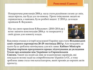 Помаранчева революція 2004 р. мала стати рушійною силою до змін,
люди вірили, що буде усе по-новому. Проте очікування людей не
справдилися, а навпаки, були розбиті вщент. У 2010 р. до влади
прийшов В. Янукович.
Під час свого правління В.Янукович (2010–2014 рр.)
встиг змінити конституцію 2004 р. та зосередити у
своїх руках усю повноту влади.
Важливим етапам в історії незалежної України мав стати Вільнюський
саміт східного партнерства 28–29 листопада 2013 р. Але незадовго до
цього була зроблена неочікувана для всіх заява: Кабінет Міністрів
України вирішив призупинити процес підготування до укладання
Угоди про асоціацію між Україною та Європейським
Союзом. Такий хід подій аж ніяк не влаштовував українців, які
покладали великі надії на співробітництво України із ЄС, а тому
зроблена заява стала тим каталізатором, який призвів до перших актів
протесту.
Революції Гідності
 