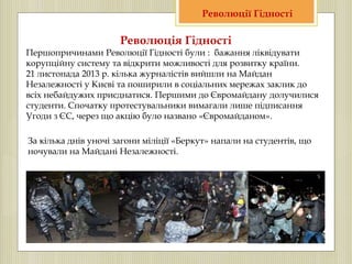 Революція Гідності
Першопричинами Революції Гідності були : бажання ліквідувати
корупційну систему та відкрити можливості для розвитку країни.
21 листопада 2013 р. кілька журналістів вийшли на Майдан
Незалежності у Києві та поширили в соціальних мережах заклик до
всіх небайдужих приєднатися. Першими до Євромайдану долучилися
студенти. Спочатку протестувальники вимагали лише підписання
Угоди з ЄС, через що акцію було названо «Євромайданом».
За кілька днів уночі загони міліції «Беркут» напали на студентів, що
ночували на Майдані Незалежності.
Революції Гідності
 