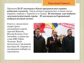Протягом 25–27 листопада в Києві продовжилися страйки
київських студентів. Також мітинги проводились в інших містах
України, зокрема у Тернополі та Львові. 28 листопада уже відбувся
загальностудентський страйк. 29 листопада на Євромайдані
відбувся великий мітинг.
Участь у заході взяли
лідери трьох
опозиційних партій
Арсеній Яценюк,
Віталій Кличко, Олег
Тягнибок, а також екс-
глава МВС Юрій
Луценко. Вони
виступили із закликами
відставки М. Азарова та
дострокових виборів до
парламенту.
Революції Гідності
 