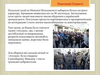 Подальші події на Майдані Незалежності набирали більш гострого
характеру. Кривавою виявилася ніч на 30 листопада. Застосування
сили проти людей викликало хвилю обурення в українській
громадськості. Поступово протести перетворилися із проєвропейських
на антиурядові і стали значно масштабнішими та довготривалими.
Революції Гідності
Тим часом, до Києва було стягнуто
тисячі «тітушок», які, з метою
дестабілізації та виправдання
репресій підпалювали автомобілі,
знищували майно, жорстоко били
перехожих.
Для оборони від нападів міліції та
«тітушок» було створено
Самооборону Майдану з числа
громадян-добровольців.
 