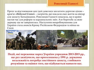 Проте за відстоювання цих ідей довелося заплатити дорогою ціною –
кров’ю «Небесної Сотні» – патріотів, які поклали своє життя на вівтар
для захисту Батьківщини. Революція Гідності показала, що в країні
настав час для реформ та кардинальних змін. Але боротьба за свою
державу ще не завершилась. Наступним випробовуванням для
України стала анексія Криму Російською Федерацією та війна на
Сході.
Революції Гідності
Події, які переживає народ України упродовж 2013-2015 рр.,
ще раз засвідчили, що проголошена у 1991 р. державна
незалежність потребує постійного захисту, глибокого
розуміння та оцінки того, що відбувається навколо нас.
 