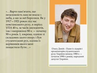 «…Варто пам’ятати, що
незалежність нам не впала з
неба, а ми за неї боролися. Як у
1917—1921 роках під час
повстанського руху, в період
УПА 40-х, за часів дисидентів,
так і наприкінці 80-х — початку
90-х років. І, зокрема, однією зі
складових цього опору і був
студентський рух, одним із
керівників якого мені
пощастило бути…» Олесь Доній . Один із лідерів і
організаторів студентського
руху України (кінець 1980-х —
початок 1990-х років), народний
депутат України.
 