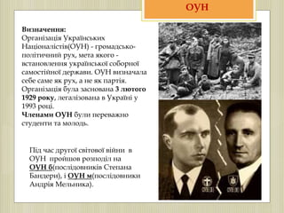 Визначення:
Організація Українських
Націоналістів(ОУН) - громадсько-
політичний рух, мета якого -
встановлення української соборної
самостійної держави. ОУН визначала
себе саме як рух, а не як партія.
Організація була заснована 3 лютого
1929 року, легалізована в Україні у
1993 році.
Членами ОУН були переважно
студенти та молодь.
ОУН
Під час другої світової війни в
ОУН пройшов розподіл на
ОУН б(послідовників Степана
Бандери), і ОУН м(послідовники
Андрія Мельника).
 