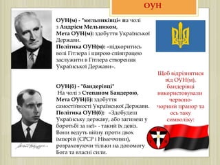 ОУН(м) - "мельниківці« на чолі
з Андрієм Мельником,
Мета ОУН(м): здобуття Української
Держави.
Політика ОУН(м): «підкоритись
волі Гітлера і щирою співпрацею
заслужити в Гітлера створення
Української Держави».
ОУН(б) - "бандерівці"
На чолі з Степаном Бандерою,
Мета ОУН(б): здобуття
самостійності Української Держави.
Політика ОУН(б): «Здобудеш
Українську державу, або загинеш у
боротьбі за неї» - такий їх девіз.
Вони ведуть війну проти двох
імперій (СРСР і Німеччини),
розраховуючи тільки на допомогу
Бога та власні сили.
ОУН
Щоб відрізнятися
від ОУН(м),
бандерівці
використовували
червоно-
чорний прапор та
ось таку
символіку:
 