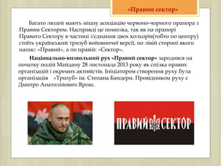 Багато людей мають міцну асоціацію червоно-чорного прапора з
Правим Сектором. Насправді це помилка, так як на прапорі
Правого Сектору в частині з'єднання двох кольорів(тобто по центру)
стоїть український тризуб войовничої версії, по лівій стороні якого
напис: «Правий», а по правій: «Сектор».
Національно-визвольний рух «Правий сектор» зародився на
початку подій Майдану 28 листопада 2013 року як спілка правих
організацій і окремих активістів. Ініціатором створення руху була
організація «Тризуб» ім. Степана Бандери. Провідником руху є
Дмитро Анатолійович Ярош.
«Правий сектор»
 