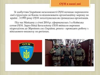 Зі здобуттям Україною незалежності ОУН починає переносити
свої структури до Києва та відновлювати організаційну мережу по
країні . З 1993 року ОУН легалізувалася як громадська організація.
Під час Майдану у січні 2014 р. сформувалась 1-а Київська
сотня ОУН. Зараз бійці Батальйону ОУН ввійшли окремим
підрозділом до Збройних сил України, решта - проводять роботу з
військового вишколу по регіонах.
ОУН в наші дні
 
