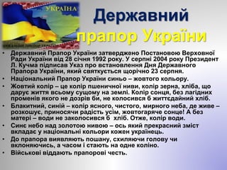 Державний
прапор України
• Державний Прапор України затверджено Постановою Верховної
Ради України від 28 січня 1992 року. У серпні 2004 року Президент
Л. Кучма підписав Указ про встановлення Дня Державного
Прапора України, який святкується щорічно 23 серпня.
• Національний Прапор України синьо – жовтого кольору.
• Жовтий колір – це колір пшеничної ниви, колір зерна, хліба, що
дарує життя всьому сущому на землі. Колір сонця, без лагідних
променів якого не дозрів би, не колосився б життєдайний хліб.
• Блакитний, синій – колір ясного, чистого, мирного неба, де живе –
розкошує, приносячи радість усім, жовтогаряче сонце! А без
матері – води не заколосився б хліб. Отже, колір води.
• Синє небо над золотою нивою – ось який прекрасний зміст
вкладає у національні кольори кожен українець.
• До прапора виявляють пошану, схиляючи голову чи
вклоняючись, а часом і стають на одне коліно.
• Військові віддають прапорові честь.
 