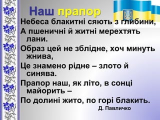 Наш прапор
Небеса блакитні сяють з глибини,
А пшеничні й житні мерехтять
лани.
Образ цей не зблідне, хоч минуть
жнива,
Це знамено рідне – злото й
синява.
Прапор наш, як літо, в сонці
майорить –
По долині жито, по горі блакить.
Д. Павличко
 