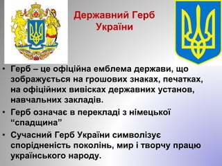 Державний Герб
України
• Герб – це офіційна емблема держави, що
зображується на грошових знаках, печатках,
на офіційних вивісках державних установ,
навчальних закладів.
• Герб означає в перекладі з німецької
“спадщина”
• Сучасний Герб України символізує
спорідненість поколінь, мир і творчу працю
українського народу.
 