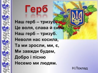 Наш герб – тризуб,
Це воля, слава й сила;
Наш герб – тризуб.
Неволя нас косила,
Та ми зросли, ми, є,
Ми завжди будем,
Добро і пісню
Несемо ми людям.
Н.Поклад
 