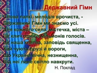 Державний Гімн
Слова палкі, мелодія врочиста, -
Державний Гімн ми знаємо усі.
Для кожного села, містечка, міста –
Це клич один з мільйонів голосів.
Це наша клятва, заповідь священна,
Хай чують друзі й вороги,
Що Україна вічна, незнищенна,
Від неї лине світло навкруги.
Н. Поклад
 