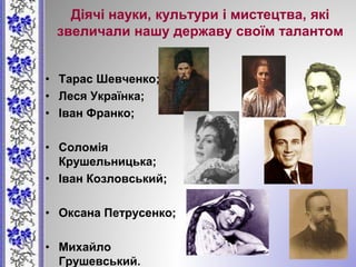 Діячі науки, культури і мистецтва, які
звеличали нашу державу своїм талантом
• Тарас Шевченко;
• Леся Українка;
• Іван Франко;
• Соломія
Крушельницька;
• Іван Козловський;
• Оксана Петрусенко;
• Михайло
Грушевський.
 