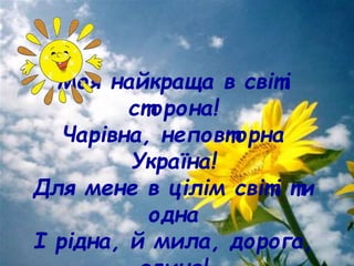 Моя найкраща в світі
сторона!
Чарівна, неповторна
Україна!
Для мене в цілім світі ти
одна
І рідна, й мила, дорога,
 